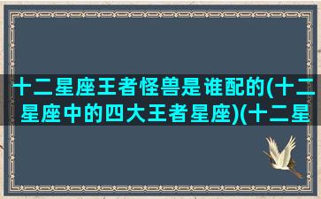 十二星座王者怪兽是谁配的(十二星座中的四大王者星座)(十二星座各自都是什么王者)