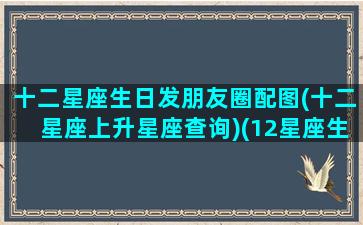 十二星座生日发朋友圈配图(十二星座上升星座查询)(12星座生日排序表)