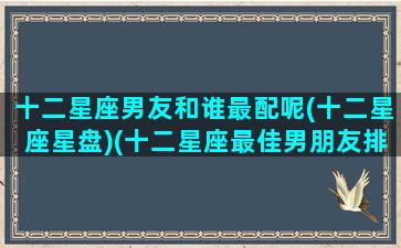 十二星座男友和谁最配呢(十二星座星盘)(十二星座最佳男朋友排行榜)