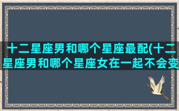 十二星座男和哪个星座最配(十二星座男和哪个星座女在一起不会变心)