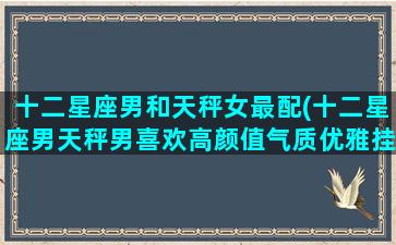 十二星座男和天秤女最配(十二星座男天秤男喜欢高颜值气质优雅挂)(天秤男和哪个星座女最合适)