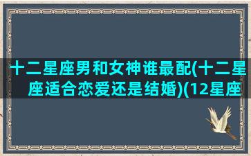 十二星座男和女神谁最配(十二星座适合恋爱还是结婚)(12星座男最合适的星座女)