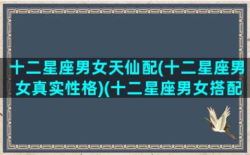 十二星座男女天仙配(十二星座男女真实性格)(十二星座男女搭配表)