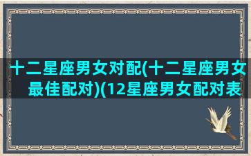 十二星座男女对配(十二星座男女最佳配对)(12星座男女配对表)