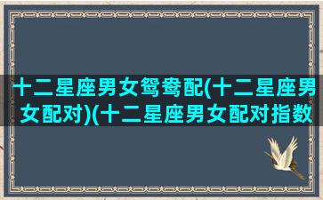 十二星座男女鸳鸯配(十二星座男女配对)(十二星座男女配对指数)