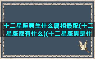 十二星座男生什么属相最配(十二星座都有什么)(十二星座男是什么男)