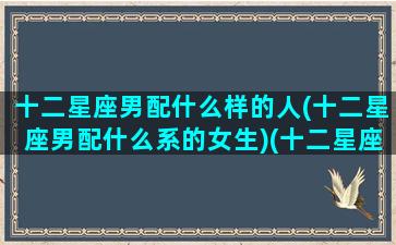 十二星座男配什么样的人(十二星座男配什么系的女生)(十二星座男最佳配对)