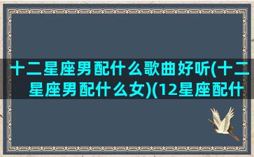 十二星座男配什么歌曲好听(十二星座男配什么女)(12星座配什么男生)