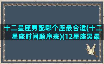 十二星座男配哪个座最合适(十二星座时间顺序表)(12星座男最合适的星座女)