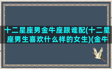 十二星座男金牛座跟谁配(十二星座男生喜欢什么样的女生)(金牛座男与12星座配对)