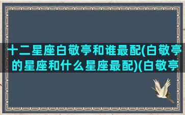 十二星座白敬亭和谁最配(白敬亭的星座和什么星座最配)(白敬亭的星座是什么)