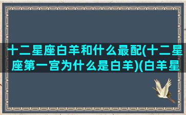 十二星座白羊和什么最配(十二星座第一宫为什么是白羊)(白羊星座和哪个星座最配)