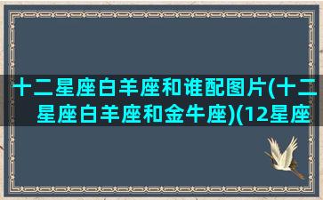 十二星座白羊座和谁配图片(十二星座白羊座和金牛座)(12星座中的白羊座和哪个星座最配)