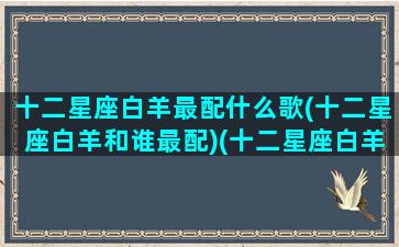 十二星座白羊最配什么歌(十二星座白羊和谁最配)(十二星座白羊座和谁配对)