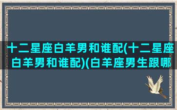 十二星座白羊男和谁配(十二星座白羊男和谁配)(白羊座男生跟哪个星座女生最配)