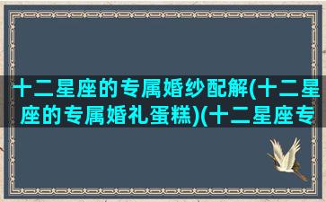 十二星座的专属婚纱配解(十二星座的专属婚礼蛋糕)(十二星座专属婚纱长什么样子)