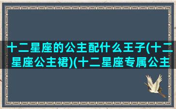 十二星座的公主配什么王子(十二星座公主裙)(十二星座专属公主裙快来看看)