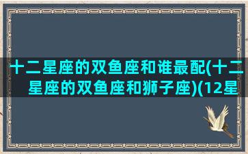 十二星座的双鱼座和谁最配(十二星座的双鱼座和狮子座)(12星座双鱼座跟谁最配)
