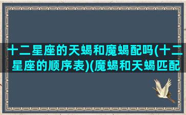 十二星座的天蝎和魔蝎配吗(十二星座的顺序表)(魔蝎和天蝎匹配度)
