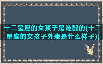 十二星座的女孩子是谁配的(十二星座的女孩子外表是什么样子)(十二星座里面的女孩看过来)