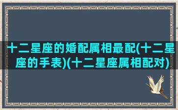 十二星座的婚配属相最配(十二星座的手表)(十二星座属相配对)