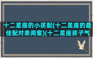 十二星座的小孩配(十二星座的最佳配对表闺蜜)(十二星座孩子气排行榜)