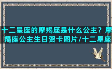 十二星座的摩羯座是什么公主？摩羯座公主生日贺卡图片/十二星座的摩羯座是什么公主？摩羯座公主生日贺卡图片-我的网站