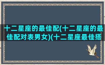十二星座的最佳配(十二星座的最佳配对表男女)(十二星座最佳搭配谁)