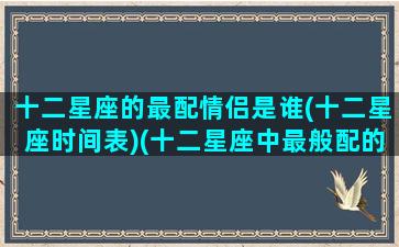 十二星座的最配情侣是谁(十二星座时间表)(十二星座中最般配的情侣)