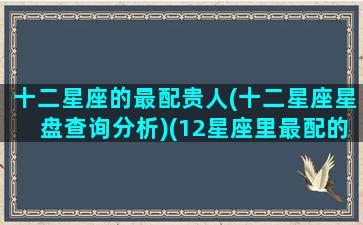 十二星座的最配贵人(十二星座星盘查询分析)(12星座里最配的星座)