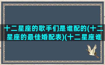 十二星座的歌手们是谁配的(十二星座的最佳婚配表)(十二星座谁唱的歌好听)