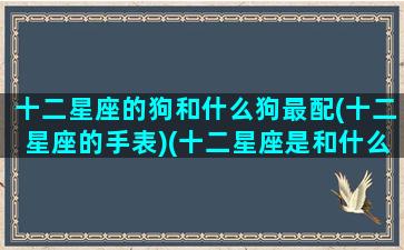 十二星座的狗和什么狗最配(十二星座的手表)(十二星座是和什么狗)