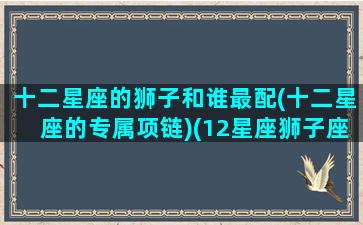 十二星座的狮子和谁最配(十二星座的专属项链)(12星座狮子座和哪个星座最配)