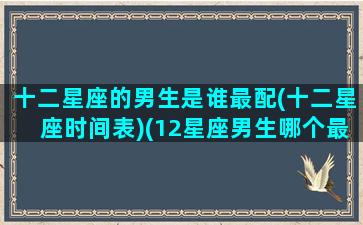 十二星座的男生是谁最配(十二星座时间表)(12星座男生哪个最好)