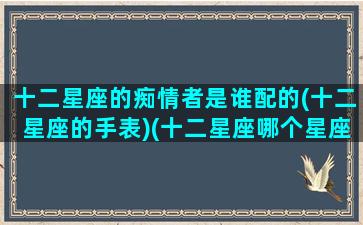十二星座的痴情者是谁配的(十二星座的手表)(十二星座哪个星座最痴情专一)