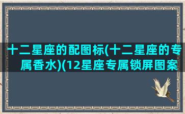 十二星座的配图标(十二星座的专属香水)(12星座专属锁屏图案)