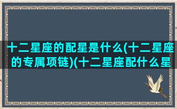 十二星座的配星是什么(十二星座的专属项链)(十二星座配什么星座最好)