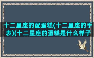 十二星座的配蛋糕(十二星座的手表)(十二星座的蛋糕是什么样子)