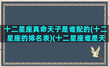 十二星座真命天子是谁配的(十二星座的排名表)(十二星座谁是天生明星命)