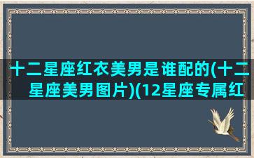 十二星座红衣美男是谁配的(十二星座美男图片)(12星座专属红色婚纱)