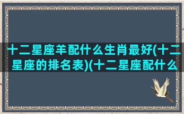 十二星座羊配什么生肖最好(十二星座的排名表)(十二星座配什么动物)