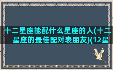 十二星座能配什么星座的人(十二星座的最佳配对表朋友)(12星座配什么星座)