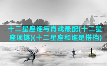 十二星座谁与肖战最配(十二星座项链)(十二星座和谁是搭档)