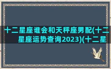 十二星座谁会和天秤座男配(十二星座运势查询2023)(十二星座天秤座和谁配对)