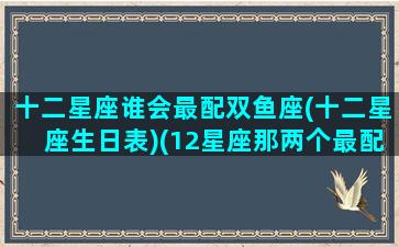 十二星座谁会最配双鱼座(十二星座生日表)(12星座那两个最配)