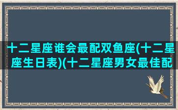 十二星座谁会最配双鱼座(十二星座生日表)(十二星座男女最佳配对双鱼)