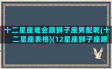 十二星座谁会跟狮子座男配呢(十二星座表格)(12星座狮子座跟谁最配)