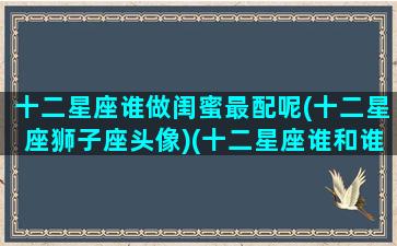十二星座谁做闺蜜最配呢(十二星座狮子座头像)(十二星座谁和谁最配做闺蜜)
