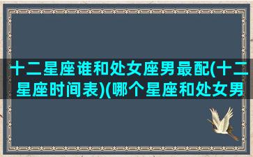 十二星座谁和处女座男最配(十二星座时间表)(哪个星座和处女男最相配)