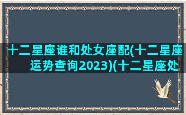 十二星座谁和处女座配(十二星座运势查询2023)(十二星座处女座配对)